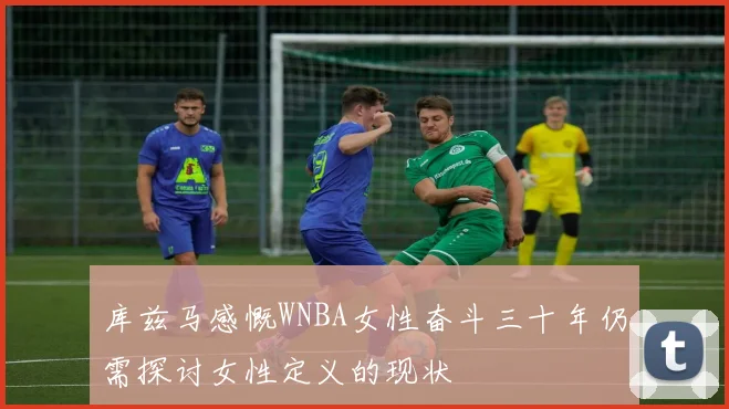 库兹马感慨WNBA女性奋斗三十年仍需探讨女性定义的现状