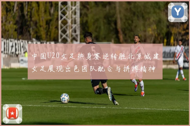 中国U20女足热身赛逆转胜北京城建女足展现出色团队配合与拼搏精神