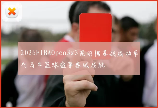 2026FIBAOpen3x3昆明揭幕战成功举行马年篮球盛事春城启航