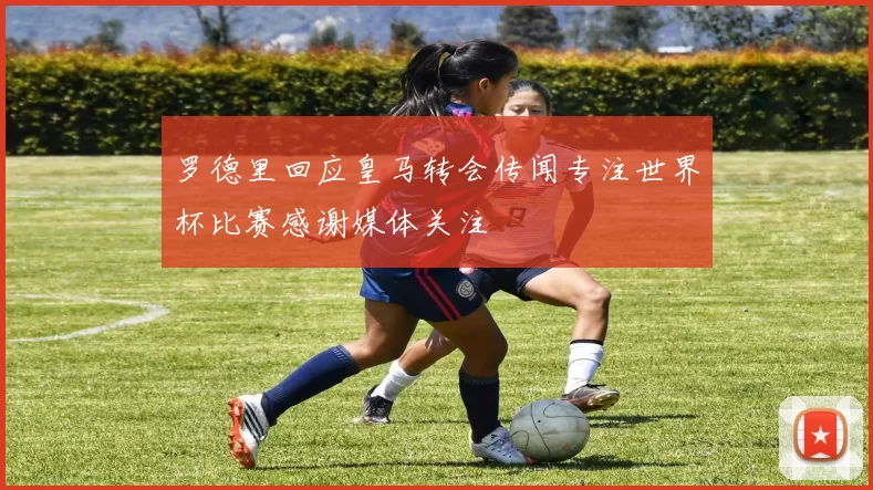 罗德里回应皇马转会传闻专注世界杯比赛感谢媒体关注