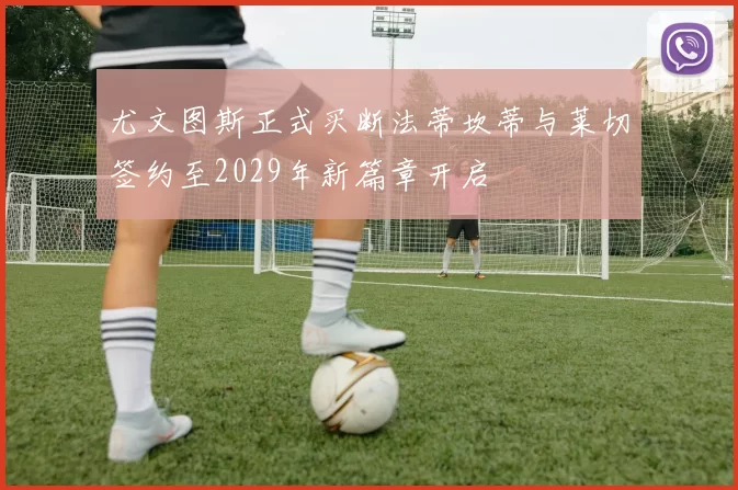尤文图斯正式买断法蒂坎蒂与莱切签约至2029年新篇章开启