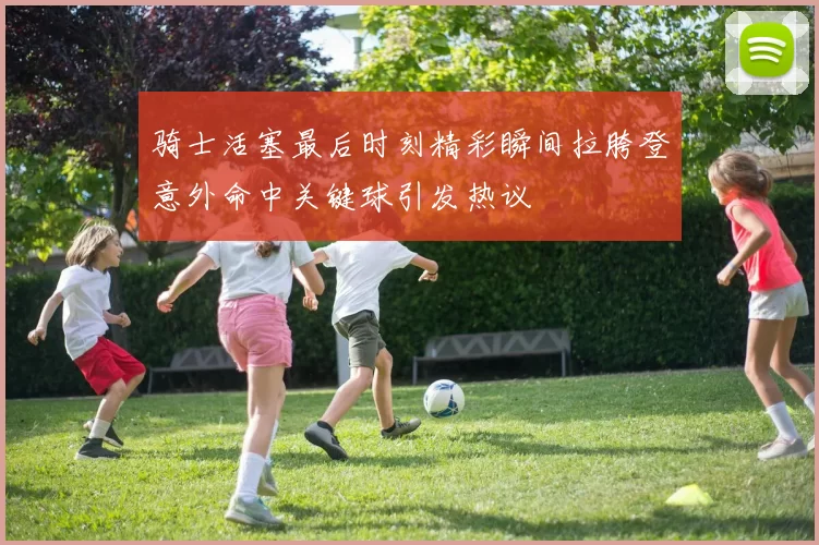 骑士活塞最后时刻精彩瞬间拉胯登意外命中关键球引发热议