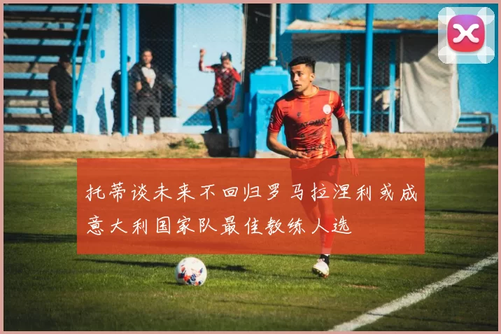 托蒂谈未来不回归罗马拉涅利或成意大利国家队最佳教练人选