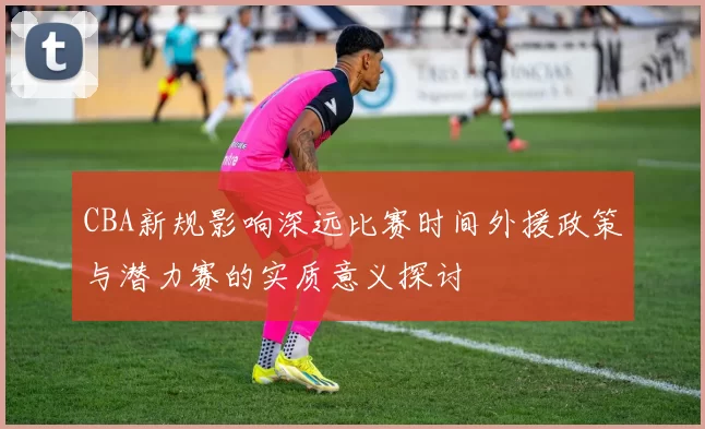 CBA新规影响深远比赛时间外援政策与潜力赛的实质意义探讨