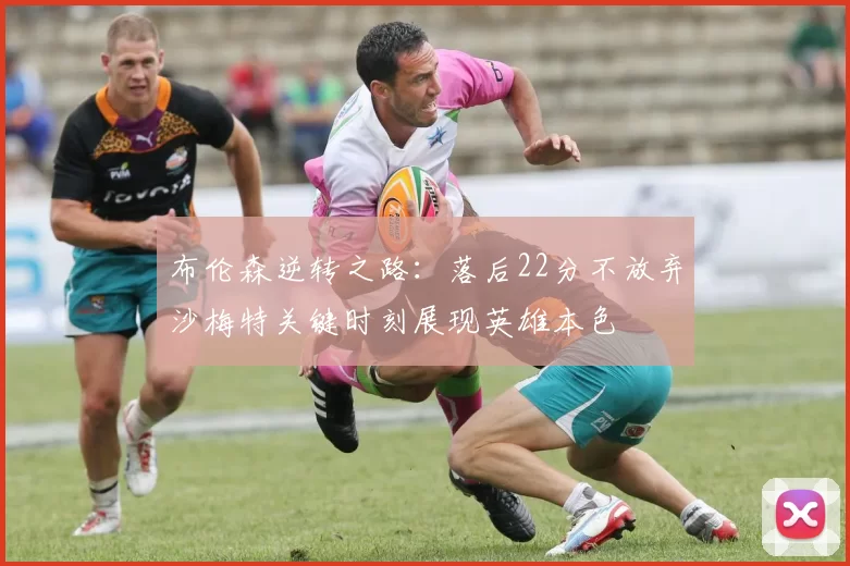 布伦森逆转之路：落后22分不放弃沙梅特关键时刻展现英雄本色