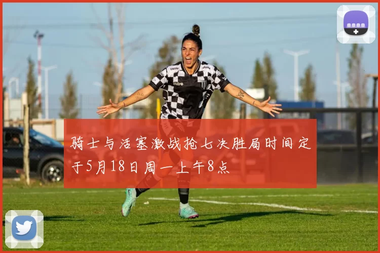 骑士与活塞激战抢七决胜局时间定于5月18日周一上午8点
