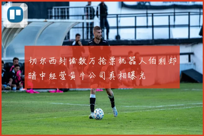 切尔西封堵数万抢票机器人伯利却暗中经营黄牛公司真相曝光