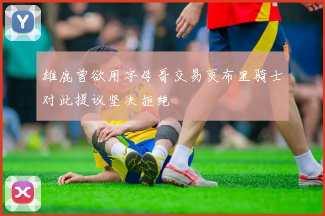 雄鹿曾欲用字母哥交易莫布里骑士对此提议坚决拒绝