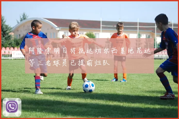 阿隆索明日将抵达切尔西基地昆达等三名球员已提前归队