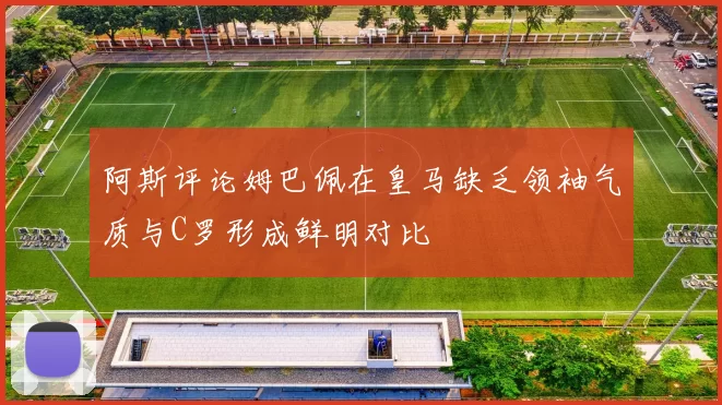 阿斯评论姆巴佩在皇马缺乏领袖气质与C罗形成鲜明对比