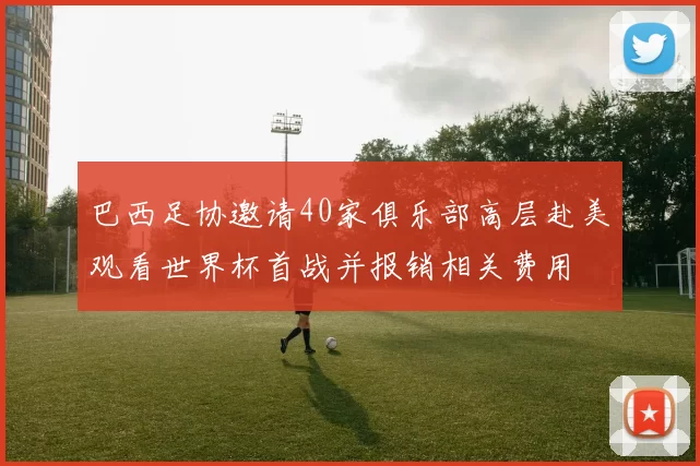 巴西足协邀请40家俱乐部高层赴美观看世界杯首战并报销相关费用