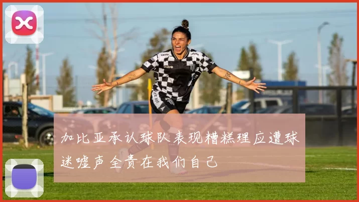 加比亚承认球队表现糟糕理应遭球迷嘘声全责在我们自己
