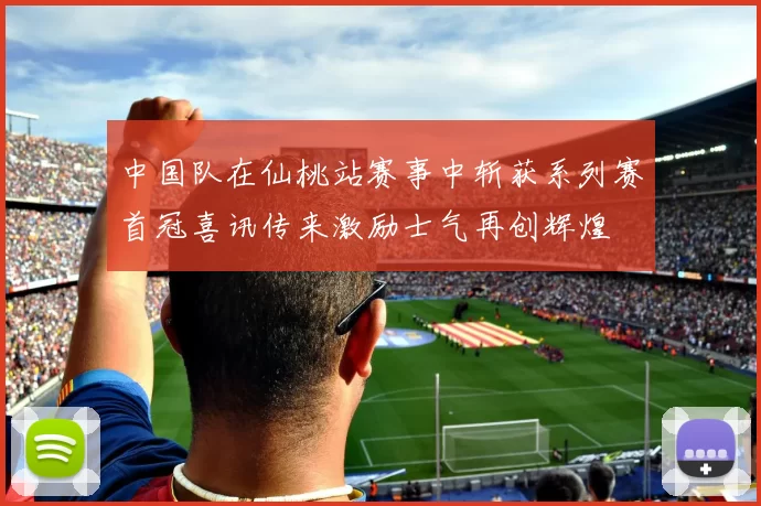中国队在仙桃站赛事中斩获系列赛首冠喜讯传来激励士气再创辉煌