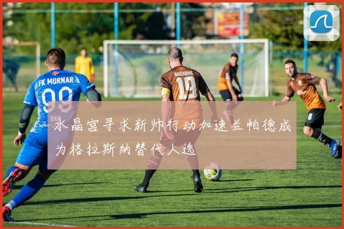 水晶宫寻求新帅行动加速兰帕德成为格拉斯纳替代人选