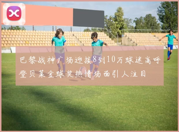 巴黎战神广场迎接8到10万球迷高呼登贝莱金球奖热情场面引人注目