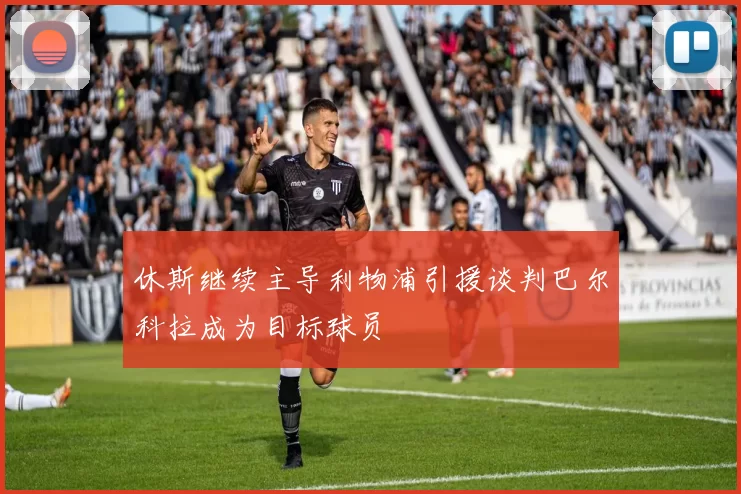 休斯继续主导利物浦引援谈判巴尔科拉成为目标球员