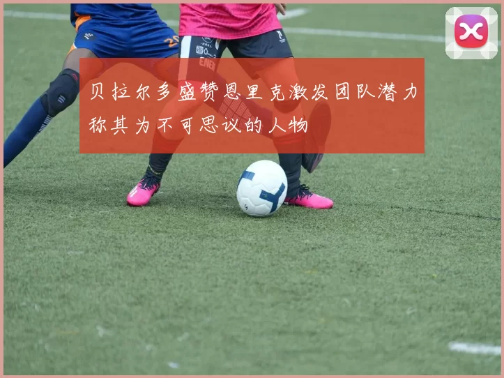 贝拉尔多盛赞恩里克激发团队潜力称其为不可思议的人物