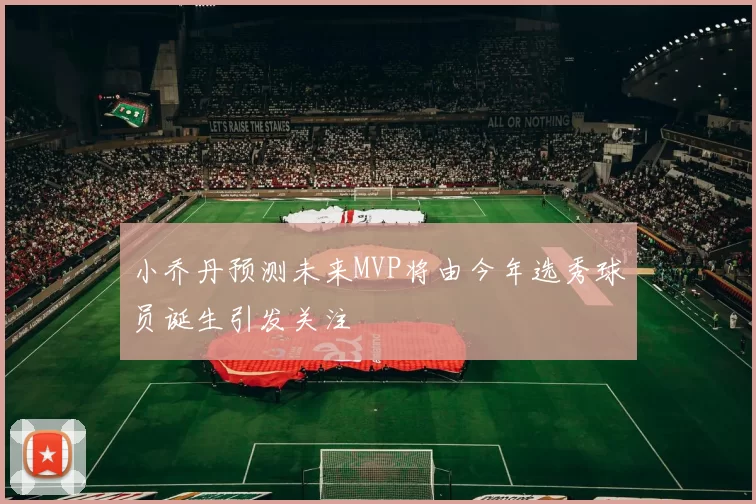 小乔丹预测未来MVP将由今年选秀球员诞生引发关注