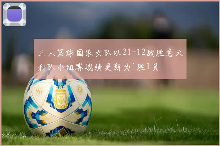 三人篮球国家女队以21-12战胜意大利队小组赛战绩更新为1胜1负