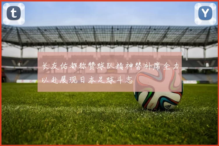长友佑都称赞球队精神替补席全力以赴展现日本足球斗志