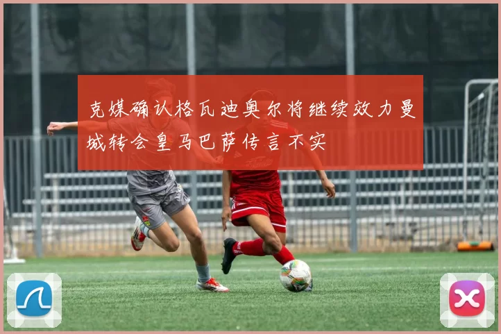 克媒确认格瓦迪奥尔将继续效力曼城转会皇马巴萨传言不实