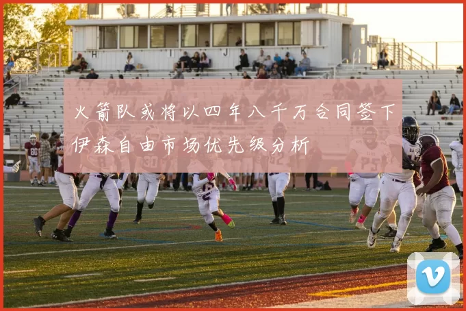火箭队或将以四年八千万合同签下伊森自由市场优先级分析