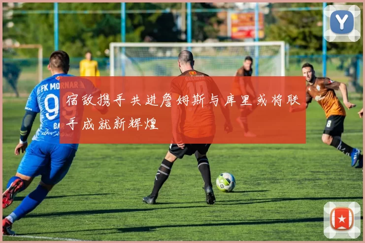 宿敌携手共进詹姆斯与库里或将联手成就新辉煌