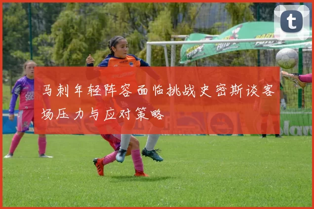 马刺年轻阵容面临挑战史密斯谈客场压力与应对策略