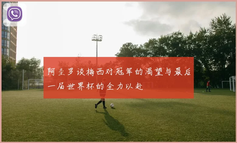 阿圭罗谈梅西对冠军的渴望与最后一届世界杯的全力以赴