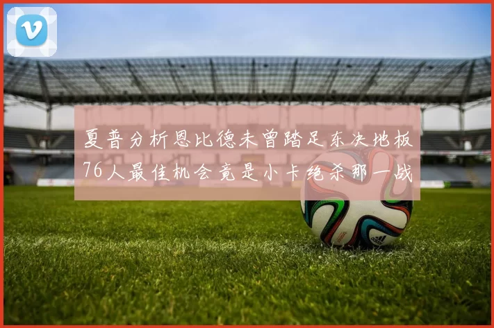 夏普分析恩比德未曾踏足东决地板76人最佳机会竟是小卡绝杀那一战