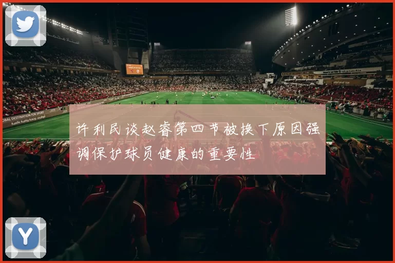 许利民谈赵睿第四节被换下原因强调保护球员健康的重要性